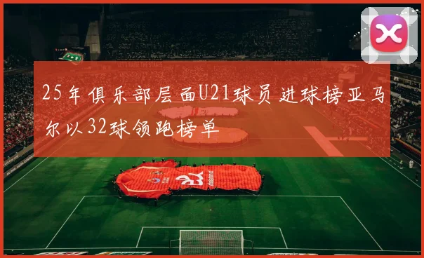 25年俱乐部层面U21球员进球榜亚马尔以32球领跑榜单