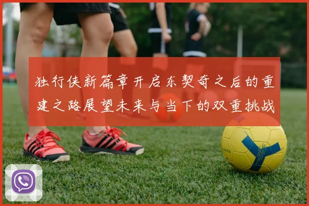 独行侠新篇章开启东契奇之后的重建之路展望未来与当下的双重挑战
