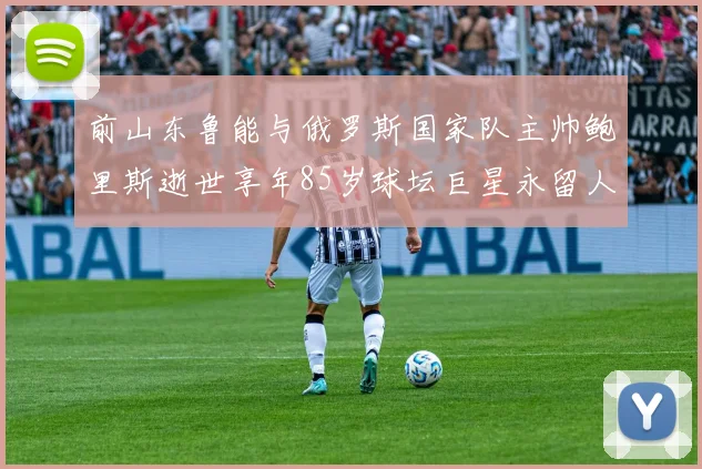 前山东鲁能与俄罗斯国家队主帅鲍里斯逝世享年85岁球坛巨星永留人间