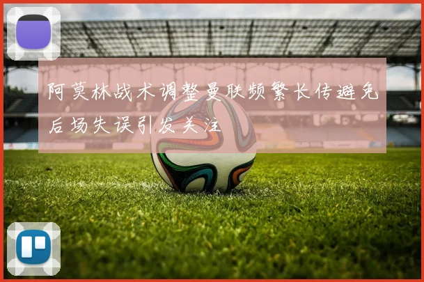 阿莫林战术调整曼联频繁长传避免后场失误引发关注