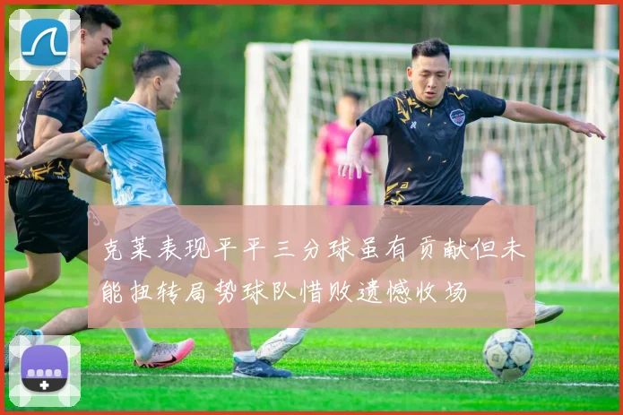 克莱表现平平三分球虽有贡献但未能扭转局势球队惜败遗憾收场
