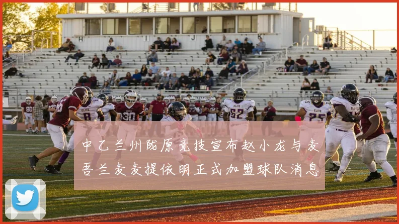 中乙兰州陇原竞技宣布赵小龙与麦吾兰麦麦提依明正式加盟球队消息