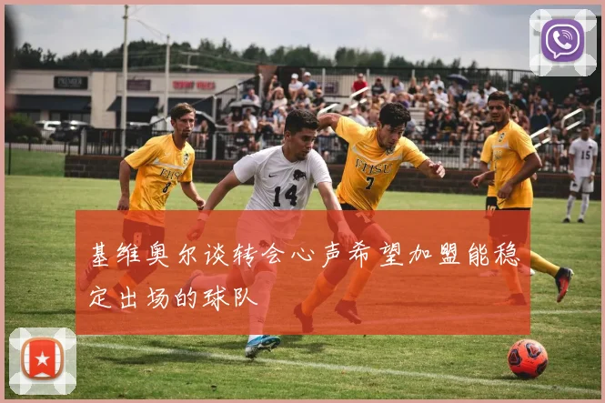 基维奥尔谈转会心声希望加盟能稳定出场的球队