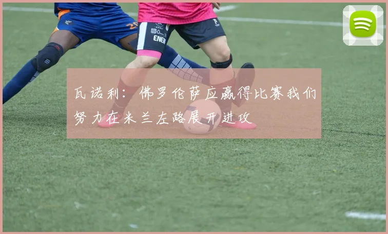 瓦诺利：佛罗伦萨应赢得比赛我们努力在米兰左路展开进攻