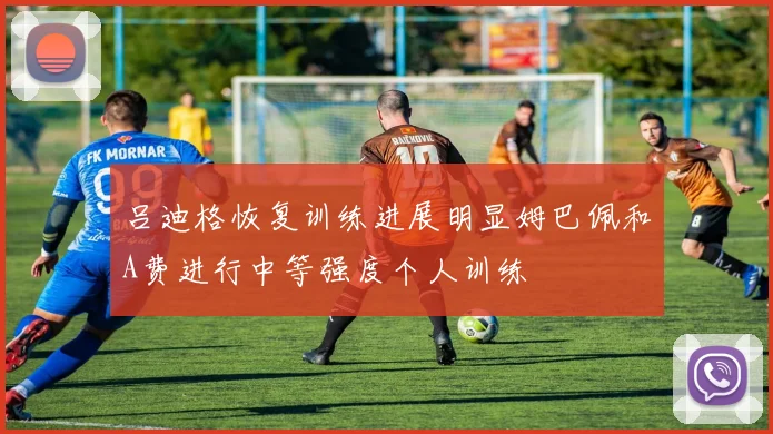 吕迪格恢复训练进展明显姆巴佩和A费进行中等强度个人训练