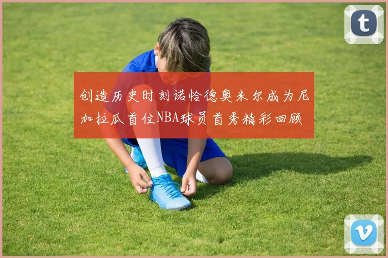 创造历史时刻诺恰德奥米尔成为尼加拉瓜首位NBA球员首秀精彩回顾