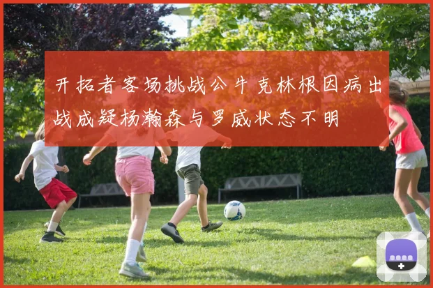 开拓者客场挑战公牛克林根因病出战成疑杨瀚森与罗威状态不明