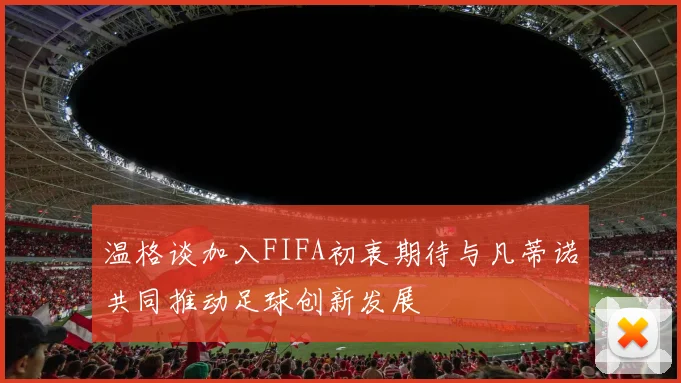 温格谈加入FIFA初衷期待与凡蒂诺共同推动足球创新发展