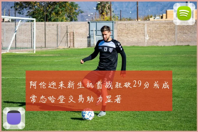 阿伦迎来新生机首战狂砍29分或成常态哈登交易助力显著
