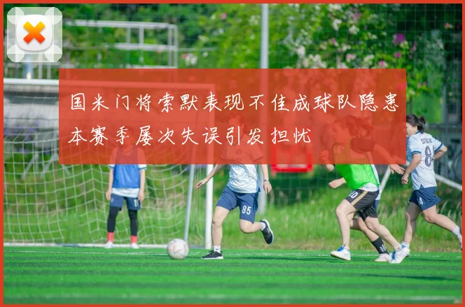 国米门将索默表现不佳成球队隐患本赛季屡次失误引发担忧