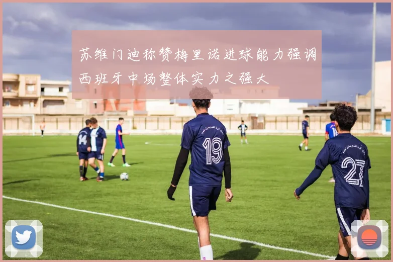 苏维门迪称赞梅里诺进球能力强调西班牙中场整体实力之强大