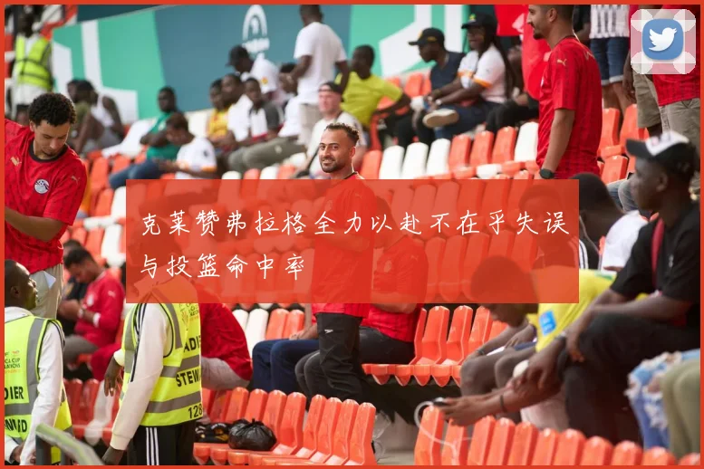 克莱赞弗拉格全力以赴不在乎失误与投篮命中率