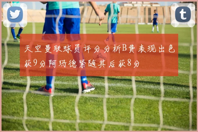 天空曼联球员评分分析B费表现出色获9分阿玛德紧随其后获8分