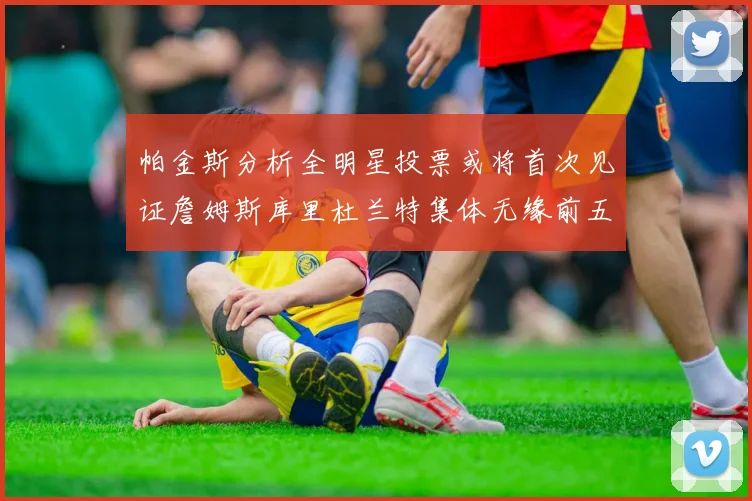 帕金斯分析全明星投票或将首次见证詹姆斯库里杜兰特集体无缘前五