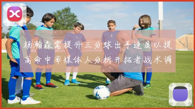 杨瀚森需提升三分球出手速度以提高命中率媒体人分析开拓者战术调整