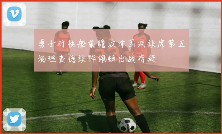 勇士对快船前瞻波津因病缺席第五场理查德缺阵佩顿出战存疑
