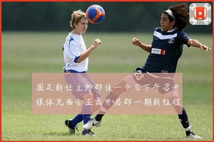国足新任主帅邵佳一今日下午召开媒体见面会正式开启邵一期新征程