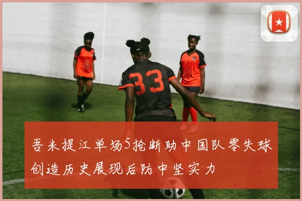 吾米提江单场5抢断助中国队零失球创造历史展现后防中坚实力