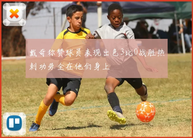 戴奇称赞球员表现出色3比0战胜热刺功劳全在他们身上