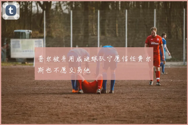 普尔被弃用成谜球队宁愿信任费尔斯也不愿交易他