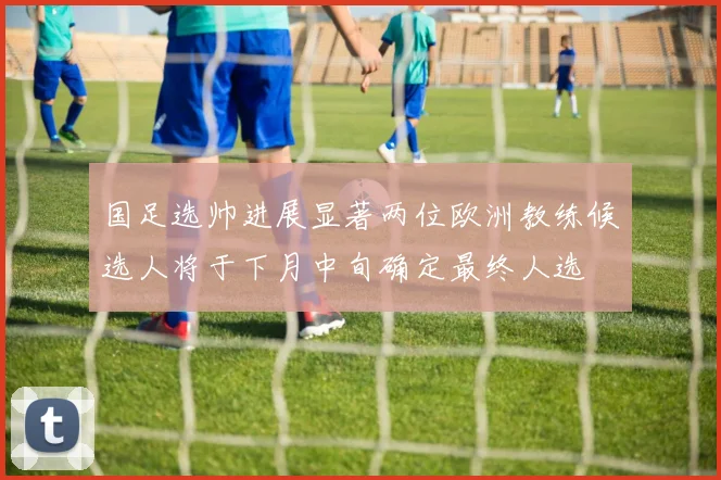 国足选帅进展显著两位欧洲教练候选人将于下月中旬确定最终人选
