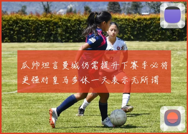 瓜帅坦言曼城仍需提升下赛季必将更强对皇马多休一天表示无所谓