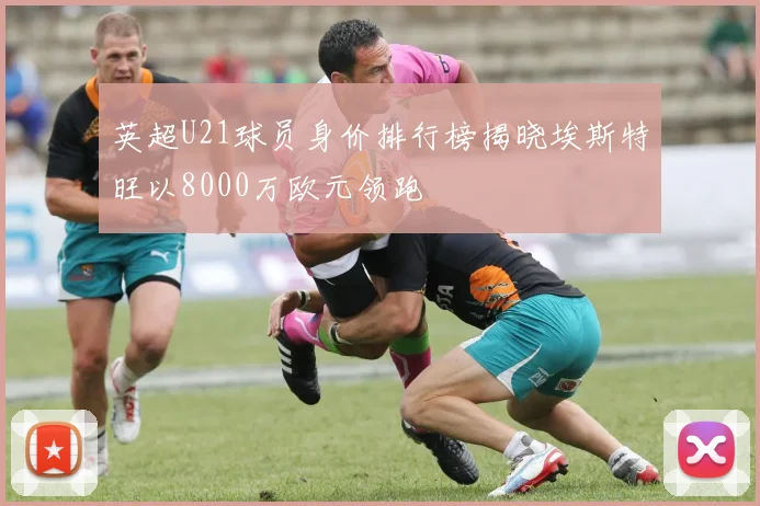 英超U21球员身价排行榜揭晓埃斯特旺以8000万欧元领跑