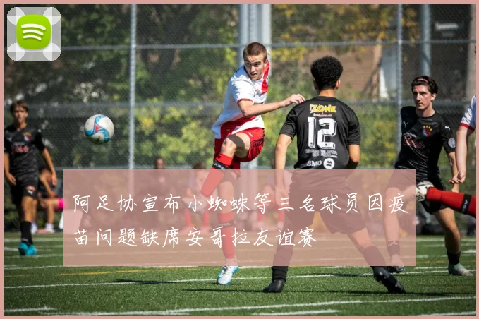 阿足协宣布小蜘蛛等三名球员因疫苗问题缺席安哥拉友谊赛