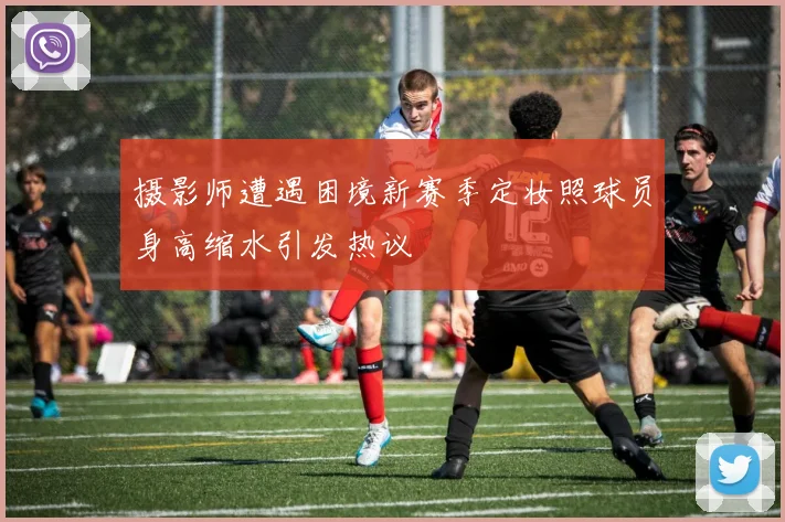 摄影师遭遇困境新赛季定妆照球员身高缩水引发热议
