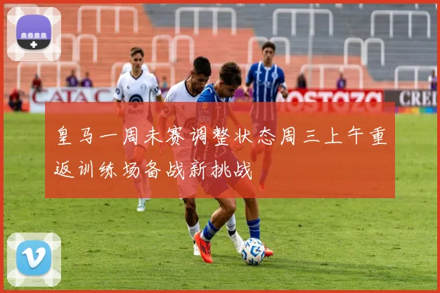 皇马一周未赛调整状态周三上午重返训练场备战新挑战
