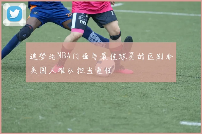 追梦论NBA门面与最佳球员的区别非美国人难以担当重任