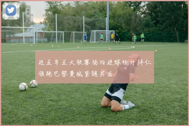 近五年五大联赛场均进球统计拜仁领跑巴黎曼城紧随其后