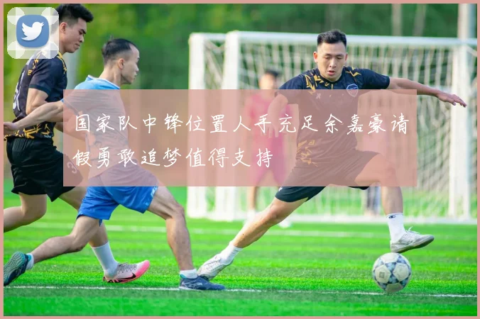 国家队中锋位置人手充足余嘉豪请假勇敢追梦值得支持