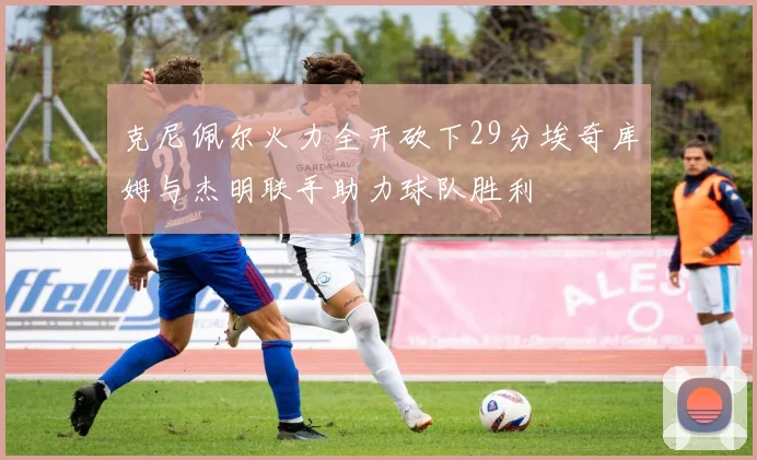克尼佩尔火力全开砍下29分埃奇库姆与杰明联手助力球队胜利